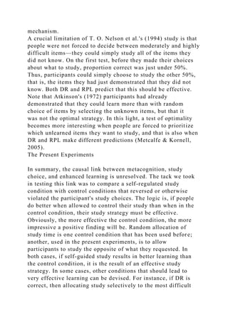 mechanism.
A crucial limitation of T. O. Nelson et al.'s (1994) study is that
people were not forced to decide between moderately and highly
difficult items—they could simply study all of the items they
did not know. On the first test, before they made their choices
about what to study, proportion correct was just under 50%.
Thus, participants could simply choose to study the other 50%,
that is, the items they had just demonstrated that they did not
know. Both DR and RPL predict that this should be effective.
Note that Atkinson's (1972) participants had already
demonstrated that they could learn more than with random
choice of items by selecting the unknown items, but that it
was not the optimal strategy. In this light, a test of optimality
becomes more interesting when people are forced to prioritize
which unlearned items they want to study, and that is also when
DR and RPL make different predictions (Metcalfe & Kornell,
2005).
The Present Experiments
In summary, the causal link between metacognition, study
choice, and enhanced learning is unresolved. The tack we took
in testing this link was to compare a self-regulated study
condition with control conditions that reversed or otherwise
violated the participant's study choices. The logic is, if people
do better when allowed to control their study than when in the
control condition, their study strategy must be effective.
Obviously, the more effective the control condition, the more
impressive a positive finding will be. Random allocation of
study time is one control condition that has been used before;
another, used in the present experiments, is to allow
participants to study the opposite of what they requested. In
both cases, if self-guided study results in better learning than
the control condition, it is the result of an effective study
strategy. In some cases, other conditions that should lead to
very effective learning can be devised. For instance, if DR is
correct, then allocating study selectively to the most difficult
 