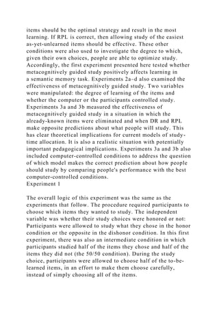 items should be the optimal strategy and result in the most
learning. If RPL is correct, then allowing study of the easiest
as-yet-unlearned items should be effective. These other
conditions were also used to investigate the degree to which,
given their own choices, people are able to optimize study.
Accordingly, the first experiment presented here tested whether
metacognitively guided study positively affects learning in
a semantic memory task. Experiments 2a–d also examined the
effectiveness of metacognitively guided study. Two variables
were manipulated: the degree of learning of the items and
whether the computer or the participants controlled study.
Experiments 3a and 3b measured the effectiveness of
metacognitively guided study in a situation in which the
already-known items were eliminated and when DR and RPL
make opposite predictions about what people will study. This
has clear theoretical implications for current models of study-
time allocation. It is also a realistic situation with potentially
important pedagogical implications. Experiments 3a and 3b also
included computer-controlled conditions to address the question
of which model makes the correct prediction about how people
should study by comparing people's performance with the best
computer-controlled conditions.
Experiment 1
The overall logic of this experiment was the same as the
experiments that follow. The procedure required participants to
choose which items they wanted to study. The independent
variable was whether their study choices were honored or not:
Participants were allowed to study what they chose in the honor
condition or the opposite in the dishonor condition. In this first
experiment, there was also an intermediate condition in which
participants studied half of the items they chose and half of the
items they did not (the 50/50 condition). During the study
choice, participants were allowed to choose half of the to-be-
learned items, in an effort to make them choose carefully,
instead of simply choosing all of the items.
 