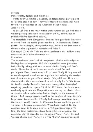 Method
Participants, design, and materials
Twenty-four Columbia University undergraduates participated
for course credit or pay. They were treated in accordance with
the ethical principles of the American Psychological
Association.
The design was a one-way within-participants design with three
within-participants conditions: honor, 50/50, and dishonor
(which will be described below).
The materials were 200 general information questions that were
selected from the norms published by T. O. Nelson and Narens
(1980). For example, one question was, What is the last name of
the man who supposedly assassinated John F.
Kennedy? (Oswald). This and the experiments that follow were
conducted on Macintosh computers.
Procedure
The experiment consisted of two phases, choice and study–test.
During the choice phase, 192 trivia questions were presented
individually, along with two buttons labeled Study and Don't
study. The order of the items was randomized for each
participant. Participants were told to press Study if they wanted
to see the question and answer together later (during the study–
test phase) and to press Don't study if they did not. They were
also told that they were allowed to select only half of the items
for further study. To make that more manageable, instead of
requiring people to request 96 of the 192 items, the items were
randomly split into six 32-question sets during the choice phase.
A counter below each choice button displayed the number of
times it had been pressed as well as the number of times it could
be pressed; for example, if Study had been pressed four times,
its counter would read 4/16. When one button had been pressed
16 times, it became unpressable. When both reached 16, the
counters reset to 0, and a new set of 32 questions began. To
limit the time participants took during the choice phase, the
computer played recorded voices saying “hurry!” after 8 s and
“please choose now!” after 16 s. The “hurry” prompt was used
 