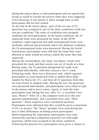 during the choice phase so that participants did not spend time
trying to recall or encode the answer when they were supposed
to be choosing. It was meant to allow enough time so that
participants did not feel rushed.
At the end of the choice phase, each of the six sets of 32
questions was assigned to one of the three conditions (with two
sets per condition). The order of conditions was assigned
randomly for each participant. In the honor condition, the 16
requested items were presented for study; in the 50/50
condition, eight requested and eight nonrequested items were
randomly selected and presented; and in the dishonor condition,
the 16 nonrequested items were presented. During the initial
instructions, participants were told that the items they were
allowed to study would not always match the items they had
requested.
During the second phase, the study–test phase, words were
presented for study and then tested, one set of words at a time.
During study, the 16 questions designated for study were
presented individually, with their answers, for 5 s each.
Following study, there was a distractor task, which required
participants to count backward from a random three-digit
number by threes for 15 s, and then all 32 questions from that
set were tested in random order. During the test, the questions
were presented individually, and participants were asked to type
in the answer and to press return. Again, to limit the time
participants took during the test, after 12 s, a recorded voice
said, “Hurry!” After 24 s, the computer went on to the next
question automatically, and a recorded voice said, “Next
question.” These responses were considered incorrect.
Participants were informed that they would be given a maximum
of 24 s to answer. The “hurry” prompts were used during the
test to limit differences in timing across participants.
Before beginning the experiment, participants were read
instructions and then completed a practice list with eight
questions, which were assigned to the honor condition.
Following the practice list, participants were given a chance to
 