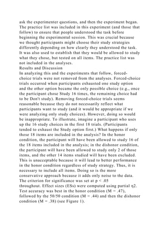 ask the experimenter questions, and then the experiment began.
The practice list was included in this experiment (and those that
follow) to ensure that people understood the task before
beginning the experimental session. This was crucial because
we thought participants might choose their study strategies
differently depending on how clearly they understood the task.
It was also used to establish that they would be allowed to study
what they chose, but tested on all items. The practice list was
not included in the analyses.
Results and Discussion
In analyzing this and the experiments that follow, forced-
choice trials were not removed from the analyses. Forced-choice
trials occurred when participants exhausted one study option
and the other option became the only possible choice (e.g., once
the participant chose Study 16 times, the remaining choice had
to be Don't study). Removing forced-choice trials seems
reasonable because they do not necessarily reflect what
participants want to study (and it would be appropriate if we
were analyzing only study choices). However, doing so would
be inappropriate. To illustrate, imagine a participant who uses
up the 16 study choices in the first 18 trials. (Participants
tended to exhaust the Study option first.) What happens if only
those 18 items are included in the analysis? In the honor
condition, the participant will have been allowed to study 16 of
the 18 items included in the analysis; in the dishonor condition,
the participant will have been allowed to study only 2 of those
items, and the other 14 items studied will have been excluded.
This is unacceptable because it will lead to better performance
in the honor condition regardless of study strategy. Thus, it is
necessary to include all items. Doing so is the more
conservative approach because it adds only noise to the data.
The criterion for significance was set at p < .05
throughout. Effect sizes (ESs) were computed using partial η2.
Test accuracy was best in the honor condition (M = .47),
followed by the 50/50 condition (M = .44) and then the dishonor
condition (M = .38) (see Figure 1).
 