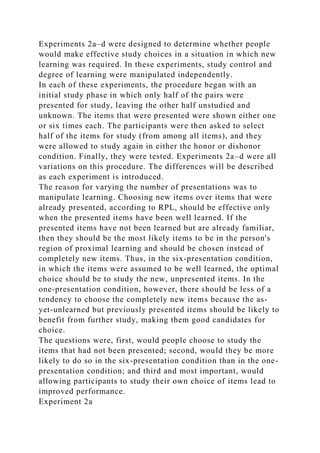 Experiments 2a–d were designed to determine whether people
would make effective study choices in a situation in which new
learning was required. In these experiments, study control and
degree of learning were manipulated independently.
In each of these experiments, the procedure began with an
initial study phase in which only half of the pairs were
presented for study, leaving the other half unstudied and
unknown. The items that were presented were shown either one
or six times each. The participants were then asked to select
half of the items for study (from among all items), and they
were allowed to study again in either the honor or dishonor
condition. Finally, they were tested. Experiments 2a–d were all
variations on this procedure. The differences will be described
as each experiment is introduced.
The reason for varying the number of presentations was to
manipulate learning. Choosing new items over items that were
already presented, according to RPL, should be effective only
when the presented items have been well learned. If the
presented items have not been learned but are already familiar,
then they should be the most likely items to be in the person's
region of proximal learning and should be chosen instead of
completely new items. Thus, in the six-presentation condition,
in which the items were assumed to be well learned, the optimal
choice should be to study the new, unpresented items. In the
one-presentation condition, however, there should be less of a
tendency to choose the completely new items because the as-
yet-unlearned but previously presented items should be likely to
benefit from further study, making them good candidates for
choice.
The questions were, first, would people choose to study the
items that had not been presented; second, would they be more
likely to do so in the six-presentation condition than in the one-
presentation condition; and third and most important, would
allowing participants to study their own choice of items lead to
improved performance.
Experiment 2a
 