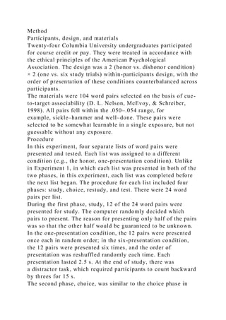 Method
Participants, design, and materials
Twenty-four Columbia University undergraduates participated
for course credit or pay. They were treated in accordance with
the ethical principles of the American Psychological
Association. The design was a 2 (honor vs. dishonor condition)
× 2 (one vs. six study trials) within-participants design, with the
order of presentation of these conditions counterbalanced across
participants.
The materials were 104 word pairs selected on the basis of cue-
to-target associability (D. L. Nelson, McEvoy, & Schreiber,
1998). All pairs fell within the .050–.054 range, for
example, sickle–hammer and well–done. These pairs were
selected to be somewhat learnable in a single exposure, but not
guessable without any exposure.
Procedure
In this experiment, four separate lists of word pairs were
presented and tested. Each list was assigned to a different
condition (e.g., the honor, one-presentation condition). Unlike
in Experiment 1, in which each list was presented in both of the
two phases, in this experiment, each list was completed before
the next list began. The procedure for each list included four
phases: study, choice, restudy, and test. There were 24 word
pairs per list.
During the first phase, study, 12 of the 24 word pairs were
presented for study. The computer randomly decided which
pairs to present. The reason for presenting only half of the pairs
was so that the other half would be guaranteed to be unknown.
In the one-presentation condition, the 12 pairs were presented
once each in random order; in the six-presentation condition,
the 12 pairs were presented six times, and the order of
presentation was reshuffled randomly each time. Each
presentation lasted 2.5 s. At the end of study, there was
a distractor task, which required participants to count backward
by threes for 15 s.
The second phase, choice, was similar to the choice phase in
 