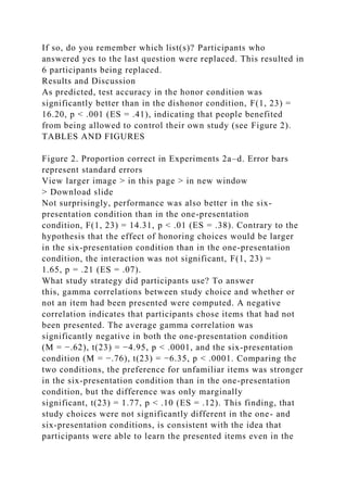 If so, do you remember which list(s)? Participants who
answered yes to the last question were replaced. This resulted in
6 participants being replaced.
Results and Discussion
As predicted, test accuracy in the honor condition was
significantly better than in the dishonor condition, F(1, 23) =
16.20, p < .001 (ES = .41), indicating that people benefited
from being allowed to control their own study (see Figure 2).
TABLES AND FIGURES
Figure 2. Proportion correct in Experiments 2a–d. Error bars
represent standard errors
View larger image > in this page > in new window
> Download slide
Not surprisingly, performance was also better in the six-
presentation condition than in the one-presentation
condition, F(1, 23) = 14.31, p < .01 (ES = .38). Contrary to the
hypothesis that the effect of honoring choices would be larger
in the six-presentation condition than in the one-presentation
condition, the interaction was not significant, F(1, 23) =
1.65, p = .21 (ES = .07).
What study strategy did participants use? To answer
this, gamma correlations between study choice and whether or
not an item had been presented were computed. A negative
correlation indicates that participants chose items that had not
been presented. The average gamma correlation was
significantly negative in both the one-presentation condition
(M = −.62), t(23) = −4.95, p < .0001, and the six-presentation
condition (M = −.76), t(23) = −6.35, p < .0001. Comparing the
two conditions, the preference for unfamiliar items was stronger
in the six-presentation condition than in the one-presentation
condition, but the difference was only marginally
significant, t(23) = 1.77, p < .10 (ES = .12). This finding, that
study choices were not significantly different in the one- and
six-presentation conditions, is consistent with the idea that
participants were able to learn the presented items even in the
 