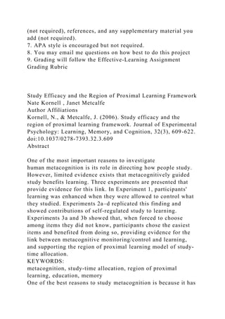 (not required), references, and any supplementary material you
add (not required).
7. APA style is encouraged but not required.
8. You may email me questions on how best to do this project
9. Grading will follow the Effective-Learning Assignment
Grading Rubric
Study Efficacy and the Region of Proximal Learning Framework
Nate Kornell , Janet Metcalfe
Author Affiliations
Kornell, N., & Metcalfe, J. (2006). Study efficacy and the
region of proximal learning framework. Journal of Experimental
Psychology: Learning, Memory, and Cognition, 32(3), 609-622.
doi:10.1037/0278-7393.32.3.609
Abstract
One of the most important reasons to investigate
human metacognition is its role in directing how people study.
However, limited evidence exists that metacognitively guided
study benefits learning. Three experiments are presented that
provide evidence for this link. In Experiment 1, participants'
learning was enhanced when they were allowed to control what
they studied. Experiments 2a–d replicated this finding and
showed contributions of self-regulated study to learning.
Experiments 3a and 3b showed that, when forced to choose
among items they did not know, participants chose the easiest
items and benefited from doing so, providing evidence for the
link between metacognitive monitoring/control and learning,
and supporting the region of proximal learning model of study-
time allocation.
KEYWORDS:
metacognition, study-time allocation, region of proximal
learning, education, memory
One of the best reasons to study metacognition is because it has
 