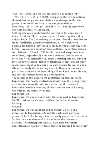 −5.31, p < .0001, and the six-presentation condition (M =
−.73), t(23) = −5.65, p < .0001. Comparing the two conditions
showed that the gamma correlation was stronger in the six-
presentation condition than in the one-presentation
condition, t(23) = 1.96, p < .10 (ES = .14), but the difference
was only marginally significant.
Self-reports again confirmed the preference for unpresented
items: 21 of the 24 participants reported selecting items they
did not know. The 3 remaining participants had the three lowest
study–familiarity gamma correlations, all of which were
positive (indicating they chose to study the items they had seen
before). Again, as a result of these outliers, the median gamma
correlations (−.71 and −.996 for the one- and six-presentation
conditions, respectively) were more extreme than the means
(−.54 and −.73, respectively). These 3 participants had three of
the four lowest honor–dishonor difference scores, and all three
scores were negative (meaning the participants did worse when
allowed to study the items they chose). Thus, whereas most
participants selected the items they did not know, some did not,
and they performed poorly as a consequence.
The results of this experiment confirmed the findings from
Experiment 2a: People studied adaptively, and the strategy they
used was to choose the unknown items, but the expected
interaction between honoring choices and amount of learning
was still not statistically reliable.
Experiment 2c
Experiment 2c was designed with the same goal as Experiment
2b. The task was made more difficult to further decrease
learning.
Method
Experiment 2c was identical to Experiment 2b with one
exception. In Experiments 2a and 2b, each word pair was
presented for 2.5 s during the initial study phase. In Experiment
2c, the time was shortened to 1 s to make the task more
difficult. The participants were 30 Columbia University
undergraduates. Six participants had to be replaced because they
 
