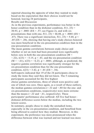 reported choosing the opposite of what they wanted to study
based on the expectation that their choices would not be
honored, leaving 24 participants.
Results and Discussion
As in the previous experiments, performance was better in the
honor condition than in the dishonor condition, F(1, 23) =
30.93, p < .0001 (ES = .57; see Figure 2), and with six
presentations than with one, F(1, 23) = 46.08, p < .0001 (ES =
.67). There was a significant interaction, F(1, 23) = 5.68, p <
.05 (ES = .20), showing that having one's study choices honored
was more beneficial in the six-presentation condition than in the
one-presentation condition.
The mean gamma correlations between study choice and
whether or not an item had been presented were significantly
below zero in both the one-presentation condition (M =
−.22), t(23) = −3.15, p < .01, and the six-presentation condition
(M = −.61), t(23) = −6.23, p < .0001, although, as predicted, the
negative gamma correlation was significantly stronger for the
six-presentation condition than for the one-presentation
condition, t(23) = 3.42, p < .01 (ES = .34).
Self-reports indicated that 19 of the 24 participants chose to
study the items they said they did not know. The 5 remaining
participants accounted for the five highest
choice gamma correlations, three of which were positive and
one of which was zero. Once again, as a result of these outliers,
the median gamma correlations (−.32 and −.80 for the one- and
six-presentation conditions, respectively) were more extreme
than the means (−.22 and −.61, respectively). These
participants' performance also suffered: All five had honor–
dishonor difference scores below the median, including the two
lowest scores.
In summary, people chose to study the unstudied items,
especially in the six-presentation condition, and benefited from
being allowed to control how they studied. Moreover, in this
experiment, the preference was more pronounced when the
difference between what was learned and not learned was more
 