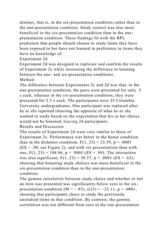 distinct, that is, in the six-presentation condition rather than in
the one-presentation condition. Study control was also more
beneficial in the six-presentation condition than in the one-
presentation condition. These findings fit with the RPL
prediction that people should choose to study items they have
been exposed to but have not learned in preference to items they
have no knowledge of.
Experiment 2d
Experiment 2d was designed to replicate and confirm the results
of Experiment 2c while increasing the difference in learning
between the one- and six-presentation conditions.
Method
The difference between Experiments 2c and 2d was that, in the
one-presentation condition, the pairs were presented for only .5
s each, whereas in the six-presentation condition, they were
presented for 2.5 s each. The participants were 25 Columbia
University undergraduates. One participant was replaced after
he or she reported choosing the opposite of what he or she
wanted to study based on the expectation that his or her choice
would not be honored, leaving 24 participants.
Results and Discussion
The results of Experiment 2d were very similar to those of
Experiment 2c. Performance was better in the honor condition
than in the dishonor condition, F(1, 23) = 23.39, p < .0001
(ES = .50; see Figure 2), and with six presentations than with
one, F(1, 23) = 184.06, p < .0001 (ES = .89). The interaction
was also significant, F(1, 23) = 38.57, p < .0001 (ES = .63),
showing that honoring study choices was more beneficial in the
six-presentation condition than in the one-presentation
condition.
The gamma correlation between study choice and whether or not
an item was presented was significantly below zero in the six-
presentation condition (M = −.93), t(23) = −22.11, p < .0001,
showing that participants chose to study the previously
unstudied items in that condition. By contrast, the gamma
correlation was not different from zero in the one-presentation
 