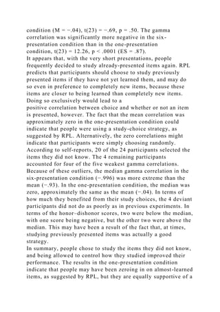 condition (M = −.04), t(23) = −.69, p = .50. The gamma
correlation was significantly more negative in the six-
presentation condition than in the one-presentation
condition, t(23) = 12.26, p < .0001 (ES = .87).
It appears that, with the very short presentations, people
frequently decided to study already-presented items again. RPL
predicts that participants should choose to study previously
presented items if they have not yet learned them, and may do
so even in preference to completely new items, because these
items are closer to being learned than completely new items.
Doing so exclusively would lead to a
positive correlation between choice and whether or not an item
is presented, however. The fact that the mean correlation was
approximately zero in the one-presentation condition could
indicate that people were using a study-choice strategy, as
suggested by RPL. Alternatively, the zero correlations might
indicate that participants were simply choosing randomly.
According to self-reports, 20 of the 24 participants selected the
items they did not know. The 4 remaining participants
accounted for four of the five weakest gamma correlations.
Because of these outliers, the median gamma correlation in the
six-presentation condition (−.996) was more extreme than the
mean (−.93). In the one-presentation condition, the median was
zero, approximately the same as the mean (−.04). In terms of
how much they benefited from their study choices, the 4 deviant
participants did not do as poorly as in previous experiments. In
terms of the honor–dishonor scores, two were below the median,
with one score being negative, but the other two were above the
median. This may have been a result of the fact that, at times,
studying previously presented items was actually a good
strategy.
In summary, people chose to study the items they did not know,
and being allowed to control how they studied improved their
performance. The results in the one-presentation condition
indicate that people may have been zeroing in on almost-learned
items, as suggested by RPL, but they are equally supportive of a
 