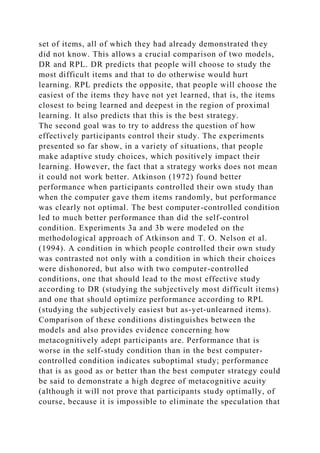 set of items, all of which they had already demonstrated they
did not know. This allows a crucial comparison of two models,
DR and RPL. DR predicts that people will choose to study the
most difficult items and that to do otherwise would hurt
learning. RPL predicts the opposite, that people will choose the
easiest of the items they have not yet learned, that is, the items
closest to being learned and deepest in the region of proximal
learning. It also predicts that this is the best strategy.
The second goal was to try to address the question of how
effectively participants control their study. The experiments
presented so far show, in a variety of situations, that people
make adaptive study choices, which positively impact their
learning. However, the fact that a strategy works does not mean
it could not work better. Atkinson (1972) found better
performance when participants controlled their own study than
when the computer gave them items randomly, but performance
was clearly not optimal. The best computer-controlled condition
led to much better performance than did the self-control
condition. Experiments 3a and 3b were modeled on the
methodological approach of Atkinson and T. O. Nelson et al.
(1994). A condition in which people controlled their own study
was contrasted not only with a condition in which their choices
were dishonored, but also with two computer-controlled
conditions, one that should lead to the most effective study
according to DR (studying the subjectively most difficult items)
and one that should optimize performance according to RPL
(studying the subjectively easiest but as-yet-unlearned items).
Comparison of these conditions distinguishes between the
models and also provides evidence concerning how
metacognitively adept participants are. Performance that is
worse in the self-study condition than in the best computer-
controlled condition indicates suboptimal study; performance
that is as good as or better than the best computer strategy could
be said to demonstrate a high degree of metacognitive acuity
(although it will not prove that participants study optimally, of
course, because it is impossible to eliminate the speculation that
 