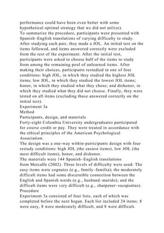 performance could have been even better with some
hypothetical optimal strategy that we did not utilize).
To summarize the procedure, participants were presented with
Spanish–English translations of varying difficulty to study.
After studying each pair, they made a JOL. An initial test on the
items followed, and items answered correctly were excluded
from the rest of the experiment. After the initial test,
participants were asked to choose half of the items to study
from among the remaining pool of unlearned items. After
making their choices, participants restudied in one of four
conditions: high JOL, in which they studied the highest JOL
items; low JOL, in which they studied the lowest JOL items;
honor, in which they studied what they chose; and dishonor, in
which they studied what they did not choose. Finally, they were
tested on all items (excluding those answered correctly on the
initial test).
Experiment 3a
Method
Participants, design, and materials
Forty-eight Columbia University undergraduates participated
for course credit or pay. They were treated in accordance with
the ethical principles of the American Psychological
Association.
The design was a one-way within-participants design with four
restudy conditions: high JOL (the easiest items), low JOL (the
most difficult items), honor, and dishonor.
The materials were 144 Spanish–English translations
from Metcalfe (2002). Three levels of difficulty were used: The
easy items were cognates (e.g., family–familia); the moderately
difficult items had some discernible connection between the
English and Spanish words (e.g., husband–marido); and the
difficult items were very difficult (e.g., sharpener–sacapuntas).
Procedure
Experiment 3a consisted of four lists, each of which was
completed before the next began. Each list included 24 items: 8
were easy, 8 were moderately difficult, and 8 were difficult.
 