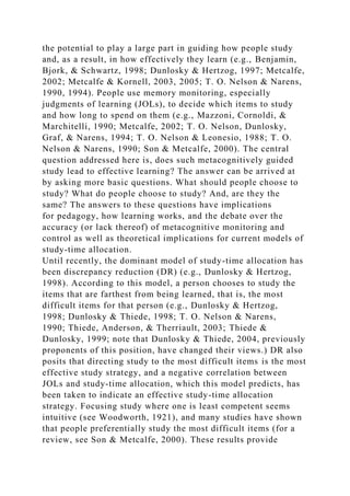 the potential to play a large part in guiding how people study
and, as a result, in how effectively they learn (e.g., Benjamin,
Bjork, & Schwartz, 1998; Dunlosky & Hertzog, 1997; Metcalfe,
2002; Metcalfe & Kornell, 2003, 2005; T. O. Nelson & Narens,
1990, 1994). People use memory monitoring, especially
judgments of learning (JOLs), to decide which items to study
and how long to spend on them (e.g., Mazzoni, Cornoldi, &
Marchitelli, 1990; Metcalfe, 2002; T. O. Nelson, Dunlosky,
Graf, & Narens, 1994; T. O. Nelson & Leonesio, 1988; T. O.
Nelson & Narens, 1990; Son & Metcalfe, 2000). The central
question addressed here is, does such metacognitively guided
study lead to effective learning? The answer can be arrived at
by asking more basic questions. What should people choose to
study? What do people choose to study? And, are they the
same? The answers to these questions have implications
for pedagogy, how learning works, and the debate over the
accuracy (or lack thereof) of metacognitive monitoring and
control as well as theoretical implications for current models of
study-time allocation.
Until recently, the dominant model of study-time allocation has
been discrepancy reduction (DR) (e.g., Dunlosky & Hertzog,
1998). According to this model, a person chooses to study the
items that are farthest from being learned, that is, the most
difficult items for that person (e.g., Dunlosky & Hertzog,
1998; Dunlosky & Thiede, 1998; T. O. Nelson & Narens,
1990; Thiede, Anderson, & Therriault, 2003; Thiede &
Dunlosky, 1999; note that Dunlosky & Thiede, 2004, previously
proponents of this position, have changed their views.) DR also
posits that directing study to the most difficult items is the most
effective study strategy, and a negative correlation between
JOLs and study-time allocation, which this model predicts, has
been taken to indicate an effective study-time allocation
strategy. Focusing study where one is least competent seems
intuitive (see Woodworth, 1921), and many studies have shown
that people preferentially study the most difficult items (for a
review, see Son & Metcalfe, 2000). These results provide
 