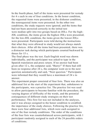 In the fourth phase, half of the items were presented for restudy
for 4 s each in one of four conditions. In the honor condition,
the requested items were presented; in the dishonor condition,
the nonrequested items were presented. In the other two
conditions, the study requests were ignored, and the items that
had not been answered correctly in the initial test
were median split into two groups based on JOLs. For the high-
JOL condition, the items given the highest JOLs were presented;
for the low-JOL condition, the items given the lowest JOLs
were presented. Participants were told during the instructions
that what they were allowed to study would not always match
their choices. After all the items had been presented, there was
a distractor task during which participants counted backward by
threes for 15 s.
The final phase was the test. Each English word was shown
individually, and the participant was asked to type in the
Spanish translation and press return. If no answer had been
given after 12 s, the computer said, “Hurry!” If there had still
been no response after 24 s, the computer went on to the next
question automatically and said, “Next question.” Participants
were informed that they would have a maximum of 24 s to
answer.
The experiment proper consisted of four lists. There was also an
additional list at the start of the experiment that, unbeknown to
the participants, was a practice list. The practice list was used
to allow participants to become familiar with the procedure, the
varying degrees of difficulty of the words, and the potential
consequences of different study strategies on their test
performance. This first list was not included in the analyses,
and it was always assigned to the honor condition to establish
the importance of the study choices. Following the practice list,
there were four additional lists, which were each assigned to
one of the four restudy conditions. The order of the conditions
of the four lists was counterbalanced across participants, with 1
participant randomly assigned to each of the 24 possible orders
of conditions.
 