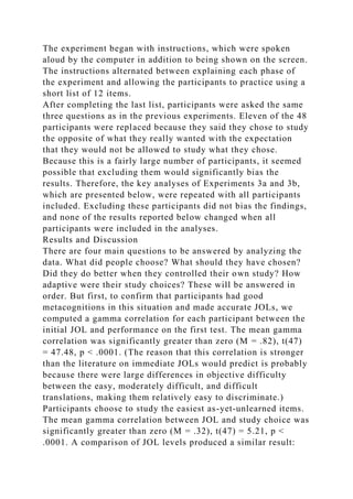 The experiment began with instructions, which were spoken
aloud by the computer in addition to being shown on the screen.
The instructions alternated between explaining each phase of
the experiment and allowing the participants to practice using a
short list of 12 items.
After completing the last list, participants were asked the same
three questions as in the previous experiments. Eleven of the 48
participants were replaced because they said they chose to study
the opposite of what they really wanted with the expectation
that they would not be allowed to study what they chose.
Because this is a fairly large number of participants, it seemed
possible that excluding them would significantly bias the
results. Therefore, the key analyses of Experiments 3a and 3b,
which are presented below, were repeated with all participants
included. Excluding these participants did not bias the findings,
and none of the results reported below changed when all
participants were included in the analyses.
Results and Discussion
There are four main questions to be answered by analyzing the
data. What did people choose? What should they have chosen?
Did they do better when they controlled their own study? How
adaptive were their study choices? These will be answered in
order. But first, to confirm that participants had good
metacognitions in this situation and made accurate JOLs, we
computed a gamma correlation for each participant between the
initial JOL and performance on the first test. The mean gamma
correlation was significantly greater than zero (M = .82), t(47)
= 47.48, p < .0001. (The reason that this correlation is stronger
than the literature on immediate JOLs would predict is probably
because there were large differences in objective difficulty
between the easy, moderately difficult, and difficult
translations, making them relatively easy to discriminate.)
Participants choose to study the easiest as-yet-unlearned items.
The mean gamma correlation between JOL and study choice was
significantly greater than zero (M = .32), t(47) = 5.21, p <
.0001. A comparison of JOL levels produced a similar result:
 