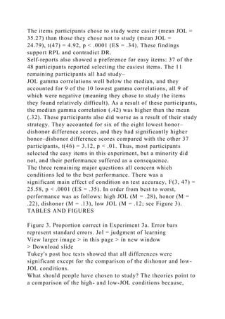 The items participants chose to study were easier (mean JOL =
35.27) than those they chose not to study (mean JOL =
24.79), t(47) = 4.92, p < .0001 (ES = .34). These findings
support RPL and contradict DR.
Self-reports also showed a preference for easy items: 37 of the
48 participants reported selecting the easiest items. The 11
remaining participants all had study–
JOL gamma correlations well below the median, and they
accounted for 9 of the 10 lowest gamma correlations, all 9 of
which were negative (meaning they chose to study the items
they found relatively difficult). As a result of these participants,
the median gamma correlation (.42) was higher than the mean
(.32). These participants also did worse as a result of their study
strategy. They accounted for six of the eight lowest honor–
dishonor difference scores, and they had significantly higher
honor–dishonor difference scores compared with the other 37
participants, t(46) = 3.12, p < .01. Thus, most participants
selected the easy items in this experiment, but a minority did
not, and their performance suffered as a consequence.
The three remaining major questions all concern which
conditions led to the best performance. There was a
significant main effect of condition on test accuracy, F(3, 47) =
25.58, p < .0001 (ES = .35). In order from best to worst,
performance was as follows: high JOL (M = .28), honor (M =
.22), dishonor (M = .13), low JOL (M = .12; see Figure 3).
TABLES AND FIGURES
Figure 3. Proportion correct in Experiment 3a. Error bars
represent standard errors. Jol = judgment of learning
View larger image > in this page > in new window
> Download slide
Tukey's post hoc tests showed that all differences were
significant except for the comparison of the dishonor and low-
JOL conditions.
What should people have chosen to study? The theories point to
a comparison of the high- and low-JOL conditions because,
 