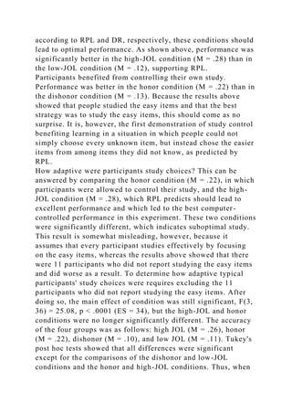 according to RPL and DR, respectively, these conditions should
lead to optimal performance. As shown above, performance was
significantly better in the high-JOL condition (M = .28) than in
the low-JOL condition (M = .12), supporting RPL.
Participants benefited from controlling their own study.
Performance was better in the honor condition (M = .22) than in
the dishonor condition (M = .13). Because the results above
showed that people studied the easy items and that the best
strategy was to study the easy items, this should come as no
surprise. It is, however, the first demonstration of study control
benefiting learning in a situation in which people could not
simply choose every unknown item, but instead chose the easier
items from among items they did not know, as predicted by
RPL.
How adaptive were participants study choices? This can be
answered by comparing the honor condition (M = .22), in which
participants were allowed to control their study, and the high-
JOL condition (M = .28), which RPL predicts should lead to
excellent performance and which led to the best computer-
controlled performance in this experiment. These two conditions
were significantly different, which indicates suboptimal study.
This result is somewhat misleading, however, because it
assumes that every participant studies effectively by focusing
on the easy items, whereas the results above showed that there
were 11 participants who did not report studying the easy items
and did worse as a result. To determine how adaptive typical
participants' study choices were requires excluding the 11
participants who did not report studying the easy items. After
doing so, the main effect of condition was still significant, F(3,
36) = 25.08, p < .0001 (ES = 34), but the high-JOL and honor
conditions were no longer significantly different. The accuracy
of the four groups was as follows: high JOL (M = .26), honor
(M = .22), dishonor (M = .10), and low JOL (M = .11). Tukey's
post hoc tests showed that all differences were significant
except for the comparisons of the dishonor and low-JOL
conditions and the honor and high-JOL conditions. Thus, when
 