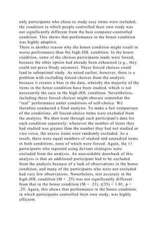 only participants who chose to study easy items were included,
the condition in which people controlled their own study was
not significantly different from the best computer-controlled
condition. This shows that performance in the honor condition
was highly adaptive.
There is another reason why the honor condition might result in
worse performance than the high-JOL condition: In the honor
condition, some of the choices participants made were forced,
because the other option had already been exhausted (e.g., they
could not press Study anymore). These forced choices could
lead to suboptimal study. As noted earlier, however, there is a
problem with excluding forced choices from the analysis
because it creates a bias in the data, whereby the majority of the
items in the honor condition have been studied, which is not
necessarily the case in the high-JOL condition. Nevertheless,
including these forced choices might obscure somewhat the
“real” performance under conditions of self-choice. We
therefore conducted a final analysis. To make a fair comparison
of the conditions, all forced-choice items were excluded from
the analysis. We then went through each participant's data for
each condition separately; whenever the number of items they
had studied was greater than the number they had not studied or
vice versa, the excess items were randomly excluded. As a
result, there were equal numbers of studied and unstudied items
in both conditions, none of which were forced. Again, the 11
participants who reported using deviant strategies were
excluded from the analysis. An unavoidable drawback of this
analysis is that an additional participant had to be excluded
from the analysis because of a lack of observations in the honor
condition, and many of the participants who were not excluded
had very few observations. Nonetheless, test accuracy in the
high-JOL condition (M = .25) was not significantly different
from that in the honor condition (M = .21), t(35) = 1.01, p =
.29. Again, this shows that performance in the honor condition,
in which participants controlled their own study, was highly
efficient.
 