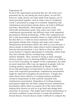Experiment 3b
In all of the experiments presented thus far, the items were
presented one by one during the choice phase. In real life,
however, study choices are often made from among a set of
items presented together, such as when a list of vocabulary
words is presented on a page of a textbook. Sequential and
simultaneous presentation during choice can lead to different
outcomes. Specifically, when people are given easily
achievable performance goals, they select easy items with
simultaneous presentation, but difficult items with sequential
presentation (Thiede & Dunlosky, 1999). One explanation for
this is that participants normally choose to study difficult items,
but that there is a “shift-to-easier-materials effect,” in which
participants change their strategy and study easier items.
Simultaneous presentation allows this shift to occur because it
allows people to plan their study choices before making them.
Item-by-item presentation is less likely to allow the shift to
occur because it requires participants to remember which items
they have already chosen, creating large working
memory demands. Thus, instead of trying to make strategic
choices, people revert to choosing difficult items in an effort to
try to learn everything. In support of this explanation, the shift-
to-easier-materials effect was not apparent in people with low
working memory capacity (Dunlosky & Thiede, 2004).
Given that participants in Experiment 3a chose to study easy
items with sequential presentation, simultaneous presentation
might be expected to heighten this preference. It might also
make choice more effective if working memory problems
existed in Experiment 3a that could be remedied with
simultaneous presentation. Regardless of working memory,
participants might also do better simply because simultaneous
presentation allows them to examine all of the items before
making their choices as well as to go back and change their
selections if necessary. This might lead to better performance in
the honor condition in part because it avoids the problem of
forced choices. Forced choices made it difficult to compare the
 