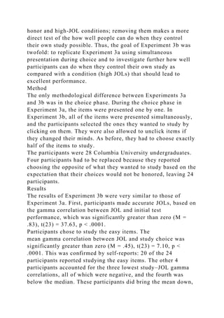 honor and high-JOL conditions; removing them makes a more
direct test of the how well people can do when they control
their own study possible. Thus, the goal of Experiment 3b was
twofold: to replicate Experiment 3a using simultaneous
presentation during choice and to investigate further how well
participants can do when they control their own study as
compared with a condition (high JOLs) that should lead to
excellent performance.
Method
The only methodological difference between Experiments 3a
and 3b was in the choice phase. During the choice phase in
Experiment 3a, the items were presented one by one. In
Experiment 3b, all of the items were presented simultaneously,
and the participants selected the ones they wanted to study by
clicking on them. They were also allowed to unclick items if
they changed their minds. As before, they had to choose exactly
half of the items to study.
The participants were 28 Columbia University undergraduates.
Four participants had to be replaced because they reported
choosing the opposite of what they wanted to study based on the
expectation that their choices would not be honored, leaving 24
participants.
Results
The results of Experiment 3b were very similar to those of
Experiment 3a. First, participants made accurate JOLs, based on
the gamma correlation between JOL and initial test
performance, which was significantly greater than zero (M =
.83), t(23) = 37.63, p < .0001.
Participants chose to study the easy items. The
mean gamma correlation between JOL and study choice was
significantly greater than zero (M = .45), t(23) = 7.10, p <
.0001. This was confirmed by self-reports: 20 of the 24
participants reported studying the easy items. The other 4
participants accounted for the three lowest study–JOL gamma
correlations, all of which were negative, and the fourth was
below the median. These participants did bring the mean down,
 