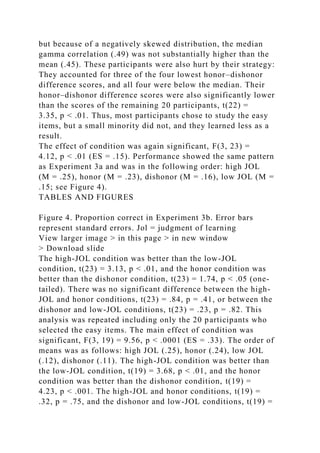 but because of a negatively skewed distribution, the median
gamma correlation (.49) was not substantially higher than the
mean (.45). These participants were also hurt by their strategy:
They accounted for three of the four lowest honor–dishonor
difference scores, and all four were below the median. Their
honor–dishonor difference scores were also significantly lower
than the scores of the remaining 20 participants, t(22) =
3.35, p < .01. Thus, most participants chose to study the easy
items, but a small minority did not, and they learned less as a
result.
The effect of condition was again significant, F(3, 23) =
4.12, p < .01 (ES = .15). Performance showed the same pattern
as Experiment 3a and was in the following order: high JOL
(M = .25), honor (M = .23), dishonor (M = .16), low JOL (M =
.15; see Figure 4).
TABLES AND FIGURES
Figure 4. Proportion correct in Experiment 3b. Error bars
represent standard errors. Jol = judgment of learning
View larger image > in this page > in new window
> Download slide
The high-JOL condition was better than the low-JOL
condition, t(23) = 3.13, p < .01, and the honor condition was
better than the dishonor condition, t(23) = 1.74, p < .05 (one-
tailed). There was no significant difference between the high-
JOL and honor conditions, t(23) = .84, p = .41, or between the
dishonor and low-JOL conditions, t(23) = .23, p = .82. This
analysis was repeated including only the 20 participants who
selected the easy items. The main effect of condition was
significant, F(3, 19) = 9.56, p < .0001 (ES = .33). The order of
means was as follows: high JOL (.25), honor (.24), low JOL
(.12), dishonor (.11). The high-JOL condition was better than
the low-JOL condition, t(19) = 3.68, p < .01, and the honor
condition was better than the dishonor condition, t(19) =
4.23, p < .001. The high-JOL and honor conditions, t(19) =
.32, p = .75, and the dishonor and low-JOL conditions, t(19) =
 