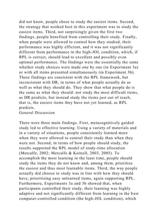 did not know, people chose to study the easiest items. Second,
the strategy that worked best in this experiment was to study the
easiest items. Third, not surprisingly given the first two
findings, people benefited from controlling their study. Finally,
when people were allowed to control how they studied, their
performance was highly efficient, and it was not significantly
different from performance in the high-JOL condition, which, if
RPL is correct, should lead to excellent and possibly even
optimal performance. The findings were the essentially the same
whether study choices were made one by one (in Experiment 3a)
or with all items presented simultaneously (in Experiment 3b).
These findings are consistent with the RPL framework, but
inconsistent with DR, in terms of what people actually do as
well as what they should do. They show that what people do is
the same as what they should: not study the most difficult items,
as DR predicts, but instead study the items just out of reach,
that is, the easiest items they have not yet learned, as RPL
predicts.
General Discussion
There were three main findings. First, metacognitively guided
study led to effective learning. Using a variety of materials and
in a variety of situations, people consistently learned more
when they were allowed to control their study than when they
were not. Second, in terms of how people should study, the
results supported the RPL model of study-time allocation
(Metcalfe, 2002; Metcalfe & Kornell, 2003, 2005). To
accomplish the most learning in the least time, people should
study the items they do not know and, among them, prioritize
the easiest and thus most learnable items. Third, the way people
actually did choose to study was in line with how they should
have, prioritizing easy unlearned items, again supporting RPL.
Furthermore, Experiments 3a and 3b showed that, when
participants controlled their study, their learning was highly
adaptive and not significantly different from learning in the best
computer-controlled condition (the high-JOL condition), which
 