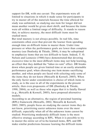 support for DR, with one caveat: The experiments were all
limited to situations in which it made sense for participants to
try to master all of the materials because the time allowed for
study was unlimited, so studying one item for longer did not
mean another would be given short shrift, and because the items
were all within a limited range of difficulty. It stands to reason
that, to achieve mastery, the most difficult items must be
studied most.
But total mastery is not always possible. In real life, time
constraints often exist that prevent the learner from spending
enough time on difficult items to master them. Under time
pressure or when the performance goals are lower than complete
mastery (see Dunlosky & Thiede, 2004), it may be suboptimal
to emphasize items that are too difficult to learn. Indeed, T. O.
Nelson and Leonesio (1988) have demonstrated that devoting
excessive time to the most difficult items may not help learning,
an effect that they dubbed the “labor-in-vain” effect. DR breaks
down when people are given limited time or an easily attainable
performance goal, when choosing one item means sacrificing
another, and when people are faced with selecting only some of
the items they do not know (Metcalfe & Kornell, 2005). When
the only factor under consideration is choice of which items to
study, as is the case in all of the experiments in the present
article, then even proponents of DR (Dunlosky & Thiede,
1998, 2004), as well as those who argue that it is fatally flawed
(e.g., Metcalfe & Kornell, 2005), have proposed alternative
models.
According to an alternative, the region of proximal learning
(RPL) framework (Metcalfe, 2002; Metcalfe & Kornell,
2003, 2005), people focus on studying the easiest items they do
not know, prioritizing easier unknown items over the most
difficult, especially when all of the unknown items cannot be
studied. Prioritizing moderately difficult items is the most
effective strategy according to RPL. When it is possible to try
to master the entire set of to-be-learned items, RPL and DR
make similar predictions because learning the difficult items
 