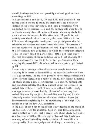 should lead to excellent, and possibly optimal, performance
according to RPL.
In Experiments 1 and 2a–d, DR and RPL both predicted that
people would choose to study the items they did not know
instead of the items they knew, and these predictions were
supported. In Experiments 3a and 3b, participants were forced
to choose among items they did not know, choosing study for
some and not for others. In this situation, DR predicts that
participants should choose to study the most difficult items.
RPL makes the opposite prediction, that participants should
prioritize the easiest and most learnable items. The pattern of
choices supported the predictions of RPL. Experiments 3a and
3b also included two conditions in which the computer selected
items for study based on participants' JOLs, not their study
choices; comparing these conditions showed that studying the
easiest unlearned items led to better test performance than
studying the most difficult unlearned items, again as predicted
by RPL.
A new way to conceptualize the choices people face when
studying is in terms of learnability: the more learnable an item
is at a given time, the more its probability of being recalled on a
later test will increase as a result of study. For example, during
the study-choice phase of Experiments 3a and 3b, participants
had just demonstrated that they did not know the items, so the
probability of future recall of any item without further study
was approximately zero, but the chance of increasing that
probability was higher (i.e., learnability was higher) for the
relatively easier items than for the more difficult items (as
demonstrated empirically by the superiority of the high-JOL
condition over the low-JOL condition).
In the past, it has been thought that study decisions are made on
the basis of JOLs; for example, both DR and RPL, at least in
their simplest versions, make predictions about study decisions
as a function of JOLs. The concept of learnability leads to a
new way of understanding study decisions. Learnability is
conceptually closer to a judgment of change in learning (i.e.,
 