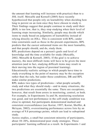 the amount that learning will increase with practice) than to a
JOL itself. Metcalfe and Kornell (2005) have recently
hypothesized that people rely on learnability when deciding how
long to persist on an item once they have chosen to study it.
Their findings suggest that people continue to study until their
jROL is too low, that is, they stop studying when their level of
learning stops increasing. Similarly, people may decide which
items to study based on judgments of learnability instead of
relying directly on JOLs. This is consistent with RPL; under
time constraints such as those in the present experiments, RPL
predicts that the easiest unlearned items are the most learnable,
and that people should, and do, study them.
RPL predictions depend on a person's goals and level of
knowledge and the time available for study (Metcalfe,
2002; Metcalfe & Kornell, 2003). If the goal is to achieve
mastery, the most difficult items will have to be given the most
attention (and in fact, studying difficult items may result in
their moving into the region of proximal learning).
Educationally realistic settings in which people have time to
study everything to the point of mastery may be the exception
rather than the rule, but under those conditions, DR and RPL
make similar predictions.
RPL makes two types of predictions—what people actually
study and what they should study—and in many situations, the
two predictions are essentially the same. There are exceptions,
however, that result from errors in monitoring, control, or both.
For example, in Experiments 3a and 3b, monitoring resolution
was good, and test performance in the self-study condition was
close to optimal, but participants demonstrated marked and
consistent overconfidence (see Koriat, 1997; Koriat, Sheffer, &
Ma'ayan, 2002), overestimating performance across lists by an
average of 9.8 percentage points, which can lead to suboptimal
study.
Across studies, a small but consistent minority of participants,
about 10–20%, demonstrated poor study strategies. These
participants' learning suffered as a result. In Experiments 1 and
 