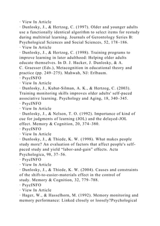 · View In Article
· Dunlosky, J., & Hertzog, C. (1997). Older and younger adults
use a functionally identical algorithm to select items for restudy
during multitrial learning. Journals of Gerontology Series B:
Psychological Sciences and Social Sciences, 52, 178–186.
· View In Article
· Dunlosky, J., & Hertzog, C. (1998). Training programs to
improve learning in later adulthood: Helping older adults
educate themselves. In D. J. Hacker, J. Dunlosky, & A.
C. Graesser (Eds.), Metacognition in educational theory and
practice (pp. 249–275). Mahwah, NJ: Erlbaum.
· PsycINFO
· View In Article
· Dunlosky, J., Kubat-Silman, A. K., & Hertzog, C. (2003).
Training monitoring skills improves older adults' self-paced
associative learning. Psychology and Aging, 18, 340–345.
· PsycINFO
· View In Article
· Dunlosky, J., & Nelson, T. O. (1992). Importance of kind of
cue for judgments of learning (JOL) and the delayed-JOL
effect. Memory & Cognition, 20, 374–380.
· PsycINFO
· View In Article
· Dunlosky, J., & Thiede, K. W. (1998). What makes people
study more? An evaluation of factors that affect people's self-
paced study and yield “labor-and-gain” effects. Acta
Psychologica, 98, 37–56.
· PsycINFO
· View In Article
· Dunlosky, J., & Thiede, K. W. (2004). Causes and constraints
of the shift-to-easier-materials effect in the control of
study. Memory & Cognition, 32, 779–788.
· PsycINFO
· View In Article
· Hager, W., & Hasselhorn, M. (1992). Memory monitoring and
memory performance: Linked closely or loosely?Psychological
 
