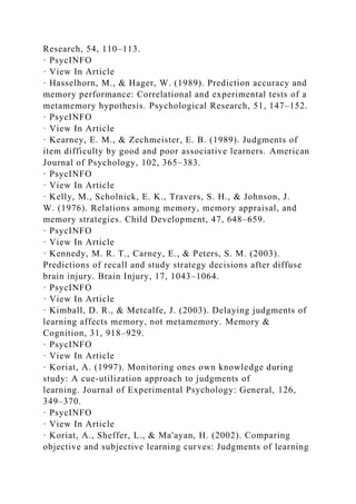 Research, 54, 110–113.
· PsycINFO
· View In Article
· Hasselhorn, M., & Hager, W. (1989). Prediction accuracy and
memory performance: Correlational and experimental tests of a
metamemory hypothesis. Psychological Research, 51, 147–152.
· PsycINFO
· View In Article
· Kearney, E. M., & Zechmeister, E. B. (1989). Judgments of
item difficulty by good and poor associative learners. American
Journal of Psychology, 102, 365–383.
· PsycINFO
· View In Article
· Kelly, M., Scholnick, E. K., Travers, S. H., & Johnson, J.
W. (1976). Relations among memory, memory appraisal, and
memory strategies. Child Development, 47, 648–659.
· PsycINFO
· View In Article
· Kennedy, M. R. T., Carney, E., & Peters, S. M. (2003).
Predictions of recall and study strategy decisions after diffuse
brain injury. Brain Injury, 17, 1043–1064.
· PsycINFO
· View In Article
· Kimball, D. R., & Metcalfe, J. (2003). Delaying judgments of
learning affects memory, not metamemory. Memory &
Cognition, 31, 918–929.
· PsycINFO
· View In Article
· Koriat, A. (1997). Monitoring ones own knowledge during
study: A cue-utilization approach to judgments of
learning. Journal of Experimental Psychology: General, 126,
349–370.
· PsycINFO
· View In Article
· Koriat, A., Sheffer, L., & Ma'ayan, H. (2002). Comparing
objective and subjective learning curves: Judgments of learning
 