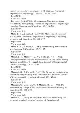exhibit increased overconfidence with practice. Journal of
Experimental Psychology: General, 131, 147–162.
· PsycINFO
· View In Article
· Lovelace, E. A. (1984). Metamemory: Monitoring future
recallability during study. Journal of Experimental Psychology:
Learning, Memory, and Cognition, 10, 756–766.
· PsycINFO
· View In Article
· Maki, R. H., & Berry, S. L. (1984). Metacomprehension of
text material. Journal of Experimental Psychology: Learning,
Memory, and Cognition, 10, 663–679.
· PsycINFO
· View In Article
· Maki, R. H., & Swett, S. (1987). Metamemory for narrative
text. Memory & Cognition, 15, 72–83.
· PsycINFO
· View In Article
· Masur, E. F., McIntyre, C. W., & Flavell, J. H. (1973).
Developmental changes in apportionment of study time among
items in a multitrial free recall task. Journal of Experimental
Child Psychology, 15, 237–246.
· PsycINFO
· View In Article
· Mazzoni, G., & Cornoldi, C. (1993). Strategies in study-time
allocation: Why is study time sometimes not effective?Journal
of Experimental Psychology: General, 122, 47–60.
· PsycINFO
· View In Article
· Mazzoni, G., Cornoldi, C., & Marchitelli, G. (1990). Do
memorability ratings affect study-time allocation?Memory &
Cognition, 18, 196–204.
· PsycINFO
· View In Article
· Metcalfe, J. (2002). Is study time allocated selectively to a
region of proximal learning?Journal of Experimental
 