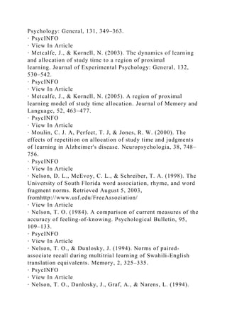 Psychology: General, 131, 349–363.
· PsycINFO
· View In Article
· Metcalfe, J., & Kornell, N. (2003). The dynamics of learning
and allocation of study time to a region of proximal
learning. Journal of Experimental Psychology: General, 132,
530–542.
· PsycINFO
· View In Article
· Metcalfe, J., & Kornell, N. (2005). A region of proximal
learning model of study time allocation. Journal of Memory and
Language, 52, 463–477.
· PsycINFO
· View In Article
· Moulin, C. J. A, Perfect, T. J, & Jones, R. W. (2000). The
effects of repetition on allocation of study time and judgments
of learning in Alzheimer's disease. Neuropsychologia, 38, 748–
756.
· PsycINFO
· View In Article
· Nelson, D. L., McEvoy, C. L., & Schreiber, T. A. (1998). The
University of South Florida word association, rhyme, and word
fragment norms. Retrieved August 5, 2003,
fromhttp://www.usf.edu/FreeAssociation/
· View In Article
· Nelson, T. O. (1984). A comparison of current measures of the
accuracy of feeling-of-knowing. Psychological Bulletin, 95,
109–133.
· PsycINFO
· View In Article
· Nelson, T. O., & Dunlosky, J. (1994). Norms of paired-
associate recall during multitrial learning of Swahili-English
translation equivalents. Memory, 2, 325–335.
· PsycINFO
· View In Article
· Nelson, T. O., Dunlosky, J., Graf, A., & Narens, L. (1994).
 