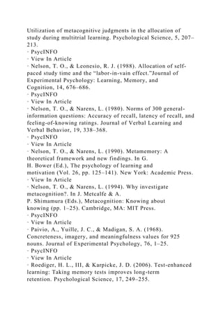 Utilization of metacognitive judgments in the allocation of
study during multitrial learning. Psychological Science, 5, 207–
213.
· PsycINFO
· View In Article
· Nelson, T. O., & Leonesio, R. J. (1988). Allocation of self-
paced study time and the “labor-in-vain effect.”Journal of
Experimental Psychology: Learning, Memory, and
Cognition, 14, 676–686.
· PsycINFO
· View In Article
· Nelson, T. O., & Narens, L. (1980). Norms of 300 general-
information questions: Accuracy of recall, latency of recall, and
feeling-of-knowing ratings. Journal of Verbal Learning and
Verbal Behavior, 19, 338–368.
· PsycINFO
· View In Article
· Nelson, T. O., & Narens, L. (1990). Metamemory: A
theoretical framework and new findings. In G.
H. Bower (Ed.), The psychology of learning and
motivation (Vol. 26, pp. 125–141). New York: Academic Press.
· View In Article
· Nelson, T. O., & Narens, L. (1994). Why investigate
metacognition?. In J. Metcalfe & A.
P. Shimamura (Eds.), Metacognition: Knowing about
knowing (pp. 1–25). Cambridge, MA: MIT Press.
· PsycINFO
· View In Article
· Paivio, A., Yuille, J. C., & Madigan, S. A. (1968).
Concreteness, imagery, and meaningfulness values for 925
nouns. Journal of Experimental Psychology, 76, 1–25.
· PsycINFO
· View In Article
· Roediger, H. L., III, & Karpicke, J. D. (2006). Test-enhanced
learning: Taking memory tests improves long-term
retention. Psychological Science, 17, 249–255.
 