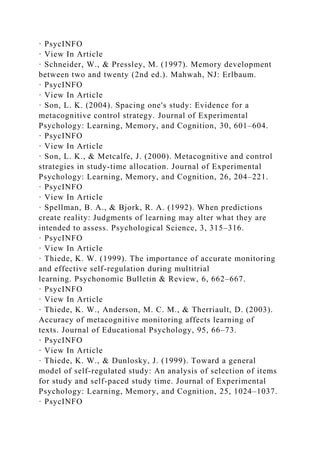 · PsycINFO
· View In Article
· Schneider, W., & Pressley, M. (1997). Memory development
between two and twenty (2nd ed.). Mahwah, NJ: Erlbaum.
· PsycINFO
· View In Article
· Son, L. K. (2004). Spacing one's study: Evidence for a
metacognitive control strategy. Journal of Experimental
Psychology: Learning, Memory, and Cognition, 30, 601–604.
· PsycINFO
· View In Article
· Son, L. K., & Metcalfe, J. (2000). Metacognitive and control
strategies in study-time allocation. Journal of Experimental
Psychology: Learning, Memory, and Cognition, 26, 204–221.
· PsycINFO
· View In Article
· Spellman, B. A., & Bjork, R. A. (1992). When predictions
create reality: Judgments of learning may alter what they are
intended to assess. Psychological Science, 3, 315–316.
· PsycINFO
· View In Article
· Thiede, K. W. (1999). The importance of accurate monitoring
and effective self-regulation during multitrial
learning. Psychonomic Bulletin & Review, 6, 662–667.
· PsycINFO
· View In Article
· Thiede, K. W., Anderson, M. C. M., & Therriault, D. (2003).
Accuracy of metacognitive monitoring affects learning of
texts. Journal of Educational Psychology, 95, 66–73.
· PsycINFO
· View In Article
· Thiede, K. W., & Dunlosky, J. (1999). Toward a general
model of self-regulated study: An analysis of selection of items
for study and self-paced study time. Journal of Experimental
Psychology: Learning, Memory, and Cognition, 25, 1024–1037.
· PsycINFO
 