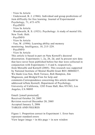 · View In Article
· Underwood, B. J. (1966). Individual and group predictions of
item difficulty for free learning. Journal of Experimental
Psychology, 71, 673–679.
· PsycINFO
· View In Article
· Woodworth, R. S. (1921). Psychology: A study of mental life.
New York: Holt.
· PsycINFO
· View In Article
· Yan, W. (1994). Learning ability and memory
monitoring. Intelligence, 18, 215–229.
· PsycINFO
· View In Article
This article is based in part on Nate Kornell's doctoral
dissertation. Experiments 1, 2a, 2b, 2d, and 3a present new data
that have never been published before but that were collected in
conjunction with Experiments 1–4 and 6, respectively,
from Metcalfe and Kornell (2005). This research was supported
by National Institute of Mental Health Grant RO1-MH60637.
We thank Lisa Son, Herb Terrace, Rob Hampton, Jim
Magnuson, and Bridgid Finn for help and
comments.Correspondence concerning this article should be
addressed toNate Kornell, Department of Psychology,
University of California, 1285 Franz Hall, Box 951563, Los
Angeles, CA 90095
Email: [email protected]
Received October 24, 2005
Revision received December 20, 2005
Accepted January 5, 2006
TABLES AND FIGURES
Figure 1. Proportion correct in Experiment 1. Error bars
represent standard errors
View larger image > in this page > in new window
 