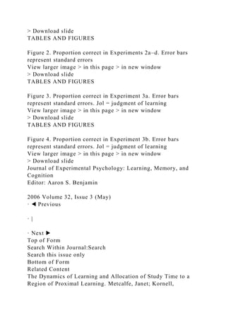 > Download slide
TABLES AND FIGURES
Figure 2. Proportion correct in Experiments 2a–d. Error bars
represent standard errors
View larger image > in this page > in new window
> Download slide
TABLES AND FIGURES
Figure 3. Proportion correct in Experiment 3a. Error bars
represent standard errors. Jol = judgment of learning
View larger image > in this page > in new window
> Download slide
TABLES AND FIGURES
Figure 4. Proportion correct in Experiment 3b. Error bars
represent standard errors. Jol = judgment of learning
View larger image > in this page > in new window
> Download slide
Journal of Experimental Psychology: Learning, Memory, and
Cognition
Editor: Aaron S. Benjamin
2006 Volume 32, Issue 3 (May)
· ◀ Previous
· |
· Next ▶
Top of Form
Search Within Journal:Search
Search this issue only
Bottom of Form
Related Content
The Dynamics of Learning and Allocation of Study Time to a
Region of Proximal Learning. Metcalfe, Janet; Kornell,
 