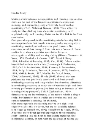 Guided Study
Making a link between metacognition and learning requires two
skills on the part of the learner: monitoring learning and
memory, and controlling study effectively based on that
monitoring (T. O. Nelson & Narens, 1990). Thus, effective
study involves linking three elements: monitoring, self-
regulated study, and learning. Evidence for this link is far from
conclusive.
One general approach to the monitoring–study–learning link is
to attempt to show that people who are good at metacognitive
monitoring, control, or both are also good learners. No
consistent result has emerged from this area of research. Some
studies have shown a positive correlation between
metacognitive ability and learning ability (Bisanz, Vesonder, &
Voss, 1978; Dunlosky & Connor, 1997; Maki & Berry,
1984; Schneider & Pressley, 1997; Yan, 1994). Others studies
have failed to show such a link (Cavanaugh & Perlmutter,
1982; Cull & Zechmeister, 1994; Kearney & Zechmeister,
1989; Kelly, Scholnick, Travers, & Johnson, 1976; Lovelace,
1984; Maki & Swett, 1987; Moulin, Perfect, & Jones,
2000; Underwood, 1966). Thiede (1999) showed that test
performance was positively correlated with both overall
monitoring accuracy and study choice, but found no difference
in monitoring accuracy or study choice between high- and low-
memory performance groups (the later being an instance of “the
learning ability paradox”; Cull & Zechmeister, 1994),
demonstrating the inconsistency of the results within a single
study. Furthermore, these studies are correlational and thus
cannot determine causality; for example,
both metacognition and learning may be two high-level
cognitive skills that co-occur, but are not causally related
(see Hager & Hasselhorn, 1992; Hasselhorn & Hager, 1989).
A second, more direct general approach to the monitoring–
study–learning link has been to manipulate metacognitive
monitoring, control, or both with the idea that, if people use
 