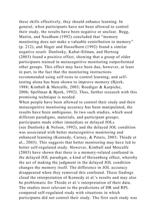 these skills effectively, they should enhance learning. In
general, when participants have not been allowed to control
their study, the results have been negative or unclear. Begg,
Martin, and Needham (1992) concluded that “memory
monitoring does not make a valuable contribution to memory”
(p. 212), and Hager and Hasselhorn (1992) found a similar
negative result. Dunlosky, Kubat-Silman, and Hertzog
(2003) found a positive effect, showing that a group of older
participants trained in metacognitive monitoring outperformed
other groups. This effect may have been due, however, at least
in part, to the fact that the monitoring instructions
recommended using self-tests to control learning, and self-
testing alone has been shown to improve memory (Bjork,
1988; Kimball & Metcalfe, 2003; Roediger & Karpicke,
2006; Spellman & Bjork, 1992). Thus, further research with this
promising technique is needed.
When people have been allowed to control their study and their
metacognitive monitoring accuracy has been manipulated, the
results have been ambiguous. In two such studies, which used
different paradigms, materials, and participant groups;
participants made either immediate or delayed JOLs
(see Dunlosky & Nelson, 1992), and the delayed JOL condition
was associated with better metacognitive monitoring and
enhanced learning (Kennedy, Carney, & Peters, 2003; Thiede et
al., 2003). This suggests that better monitoring may have led to
better self-regulated study. However, Kimball and Metcalfe
(2003) have shown that there is a memory-related confound in
the delayed JOL paradigm, a kind of Heisenberg effect, whereby
the act of making the judgment in the delayed JOL condition
changes the memory itself. The difference in JOL accuracy
disappeared when they removed this confound. These findings
cloud the interpretation of Kennedy et al.'s results and may also
be problematic for Thiede et al.'s interpretation of their data.
The studies most relevant to the predictions of DR and RPL
compared self-regulated study with situations in which
participants did not control their study. The first such study was
 