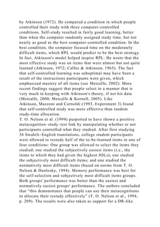 by Atkinson (1972). He compared a condition in which people
controlled their study with three computer-controlled
conditions. Self-study resulted in fairly good learning, better
than when the computer randomly assigned study time, but not
nearly as good as the best computer-controlled condition. In the
best condition, the computer focused time on the moderately
difficult items, which RPL would predict to be the best strategy.
In fact, Atkinson's model helped inspire RPL: He wrote that the
most effective study was on items that were almost but not quite
learned (Atkinson, 1972; Calfee & Atkinson, 1965). The fact
that self-controlled learning was suboptimal may have been a
result of the instructions participants were given, which
emphasized mastery of all items (see Metcalfe, 2002). More
recent findings suggest that people select in a manner that is
very much in keeping with Atkinson's theory, if not his data
(Metcalfe, 2000; Metcalfe & Kornell, 2005). Like
Atkinson, Mazzoni and Cornoldi (1993, Experiment 3) found
that self-controlled study was more effective than random
study-time allocation.
T. O. Nelson et al. (1994) purported to have shown a positive
metacognition–study–test link by manipulating whether or not
participants controlled what they studied. After first studying
36 Swahili–English translations, college student participants
were allowed to restudy half of the to-be-learned items in one of
four conditions: One group was allowed to select the items they
studied; one studied the subjectively easiest items (i.e., the
items to which they had given the highest JOLs); one studied
the subjectively most difficult items; and one studied the
normatively most difficult items (based on norms from T. O.
Nelson & Dunlosky, 1994). Memory performance was best for
the self-selection and subjectively most difficult items groups.
Both groups' performance was better than the easiest and
normatively easiest groups' performance. The authors concluded
that “this demonstrates that people can use their metacognitions
to allocate their restudy effectively” (T. O. Nelson et al., 1994,
p. 209). The results were also taken as support for a DR-like
 