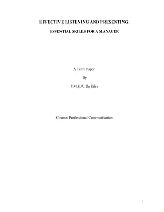 EFFECTIVE LISTENING AND PRESENTING:

    ESSENTIAL SKILLS FOR A MANAGER




                A Term Paper

                     By

              P.M.S.A. De Silva




      Course: Professional Communication




                                           1
 