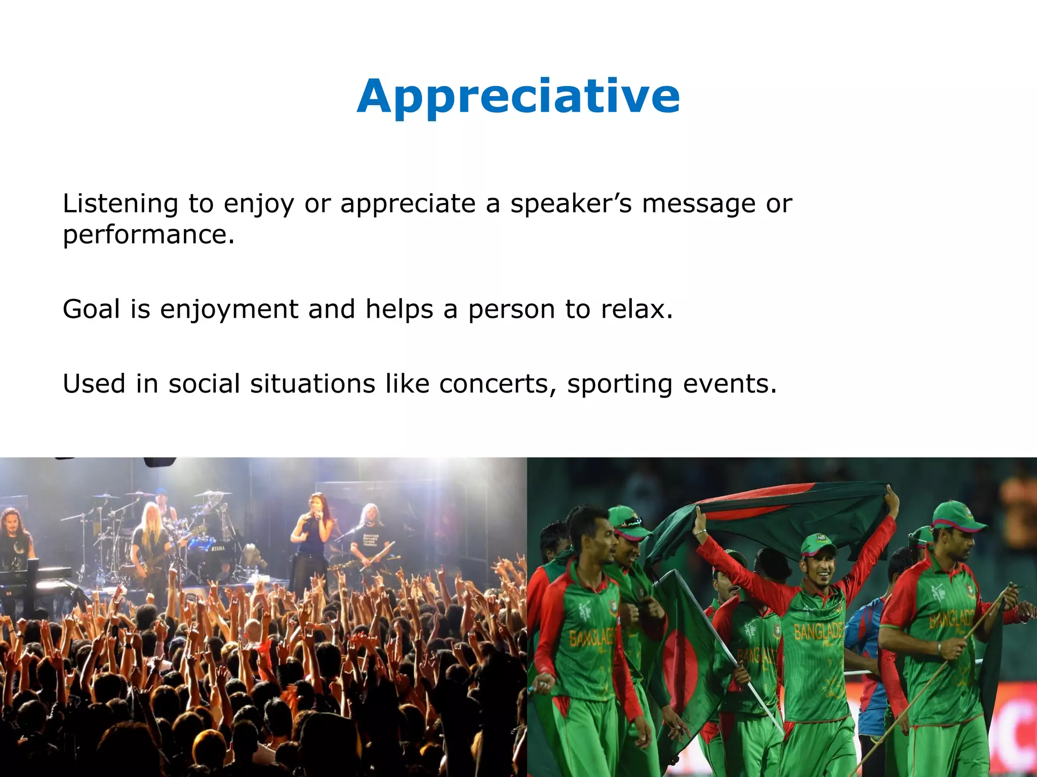 Appreciative
Listening to enjoy or appreciate a speaker’s message or
performance.
Goal is enjoyment and helps a person to relax.
Used in social situations like concerts, sporting events.
 
