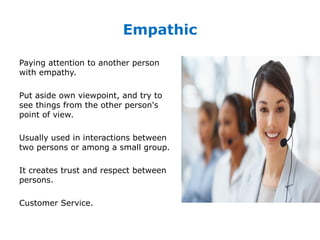 Empathic
Paying attention to another person
with empathy.
Put aside own viewpoint, and try to
see things from the other person's
point of view.
Usually used in interactions between
two persons or among a small group.
It creates trust and respect between
persons.
Customer Service.
 