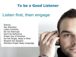 To be a Good Listener
Silence
Pay Attention
Listen Carefully
Do not Interrupt
Don’t be Defensive
Proper Use of Emotion
Do not Forget, Keep in Mind
Respect the Speaker
Maintain Proper Body Language
 