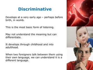 Discriminative
Develops at a very early age – perhaps before
birth, in womb.
This is the most basic form of listening.
May not understand the meaning but can
differentiate.
It develops through childhood and into
adulthood.
When two foreigners talk between them using
their own language, we can understand it is a
different language.
 