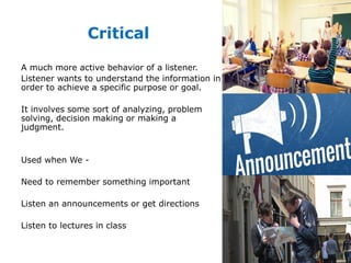 Critical
A much more active behavior of a listener.
Listener wants to understand the information in
order to achieve a specific purpose or goal.
It involves some sort of analyzing, problem
solving, decision making or making a
judgment.
Used when We -
Need to remember something important
Listen an announcements or get directions
Listen to lectures in class
 