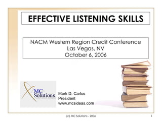 EFFECTIVE LISTENING SKILLS NACM Western Region Credit Conference Las Vegas, NV October 6, 2006 Mark D. Carlos President www.mcsideas.com 