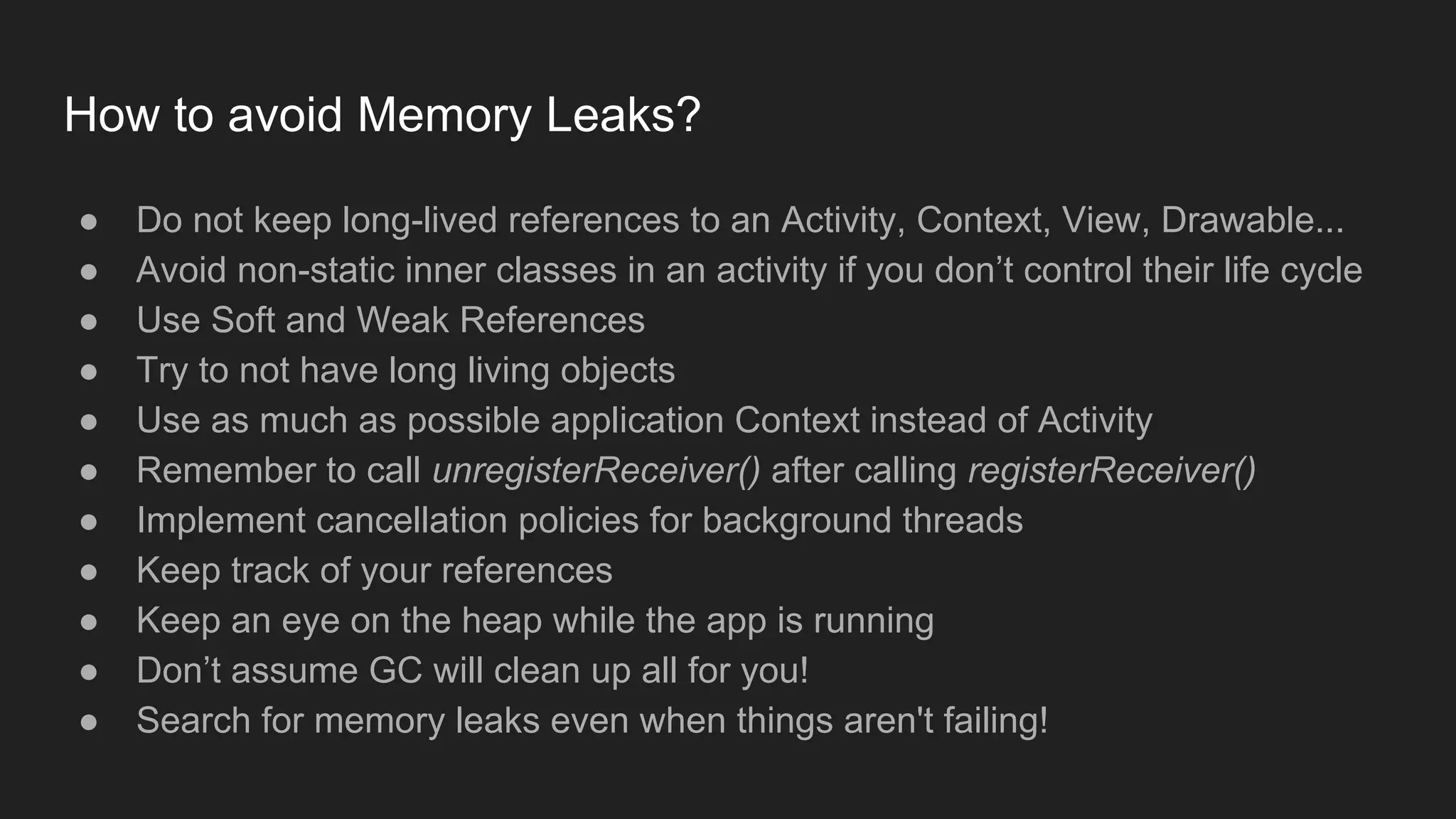 ● Do not keep long-lived references to an Activity, Context, View, Drawable...
● Avoid non-static inner classes in an activity if you don’t control their life cycle
● Use Soft and Weak References
● Try to not have long living objects
● Use as much as possible application Context instead of Activity
● Remember to call unregisterReceiver() after calling registerReceiver()
● Implement cancellation policies for background threads
● Keep track of your references
● Keep an eye on the heap while the app is running
● Don’t assume GC will clean up all for you!
● Search for memory leaks even when things aren't failing!
How to avoid Memory Leaks?
 