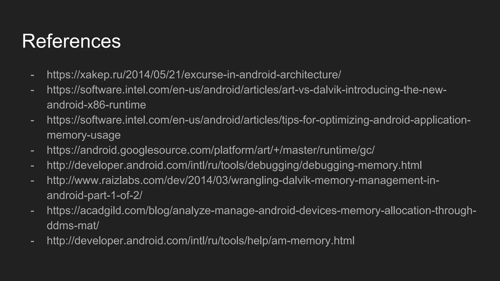 References
- https://xakep.ru/2014/05/21/excurse-in-android-architecture/
- https://software.intel.com/en-us/android/articles/art-vs-dalvik-introducing-the-new-
android-x86-runtime
- https://software.intel.com/en-us/android/articles/tips-for-optimizing-android-application-
memory-usage
- https://android.googlesource.com/platform/art/+/master/runtime/gc/
- http://developer.android.com/intl/ru/tools/debugging/debugging-memory.html
- http://www.raizlabs.com/dev/2014/03/wrangling-dalvik-memory-management-in-
android-part-1-of-2/
- https://acadgild.com/blog/analyze-manage-android-devices-memory-allocation-through-
ddms-mat/
- http://developer.android.com/intl/ru/tools/help/am-memory.html
 