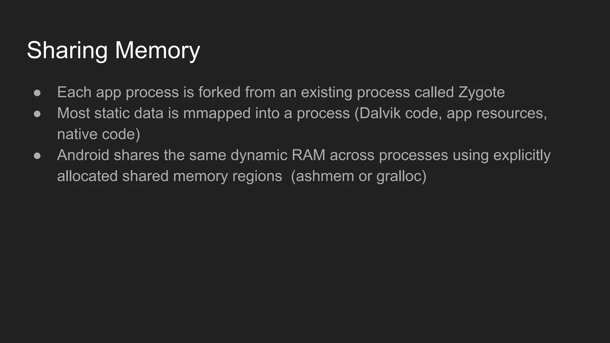 Sharing Memory
● Each app process is forked from an existing process called Zygote
● Most static data is mmapped into a process (Dalvik code, app resources,
native code)
● Android shares the same dynamic RAM across processes using explicitly
allocated shared memory regions (ashmem or gralloc)
 