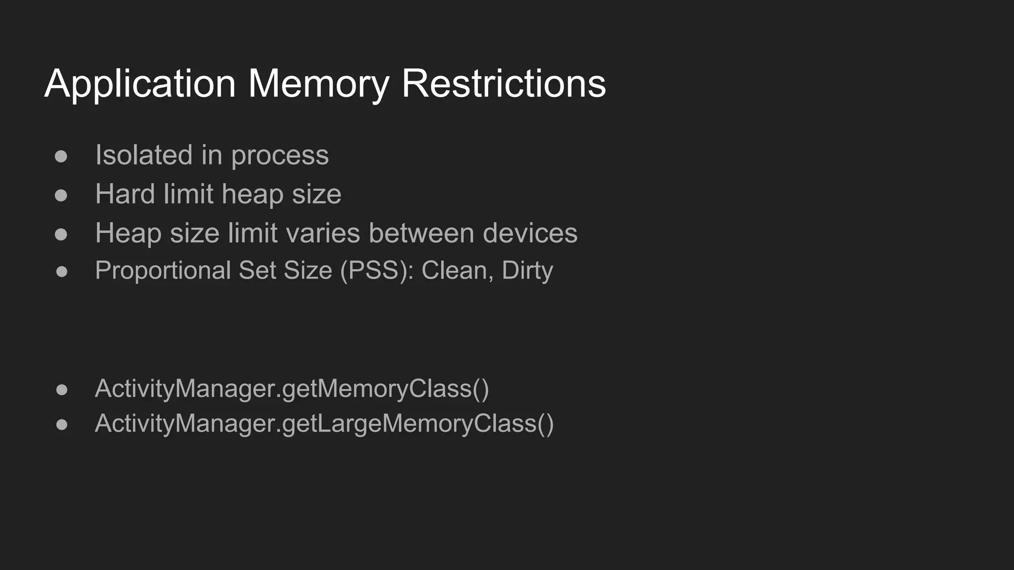 Application Memory Restrictions
● Isolated in process
● Hard limit heap size
● Heap size limit varies between devices
● Proportional Set Size (PSS): Clean, Dirty
● ActivityManager.getMemoryClass()
● ActivityManager.getLargeMemoryClass()
 